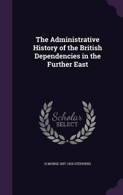 The Administrative History of the British Dependencies in the Further East - Stephens, H Morse 1857-1919