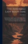 The Admirable Lady Biddy Fane: Her Surprising Curious Adventures in Strange Parts & Happy Deliverance From Pirates, Battle, Captivity, & Other Terrors, Together With Divers Romantic & Moving Accidents As Set Forth by Benet Pengilly (Her Companion in Misfo