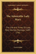 The Admirable Lady Mary: The Life and Times of Lady Mary Wortley Montagu 1689-1762