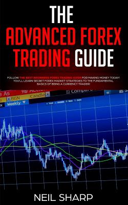 The Advanced Forex Trading Guide: Follow The Best Beginners Forex Trading Guide For Making Money Today! You'll Learn Secret Forex Market Strategies to The Fundamental Basics of Being a Currency Trader! - Sharp, Neil