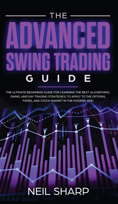 The Advanced Swing Trading Guide: The Ultimate Beginners Guide For Learning The Best Algorithmic, Swing, And Day Trading Strategies; to Apply to The Options, Forex, And Stock Market In The Modern Age! - Sharp, Neil