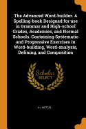 The Advanced Word-builder. A Spelling-book Designed for use in Grammar and High-school Grades, Academies, and Normal Schools. Containing Systematic and Progressive Exercises in Word-building, Word-analysis, Defining, and Composition