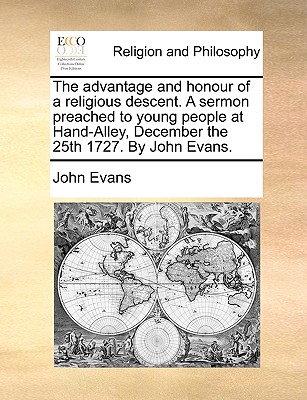 The Advantage and Honour of a Religious Descent. a Sermon Preached to Young People at Hand-Alley, December the 25th 1727. by John Evans - Evans, John, Dr.