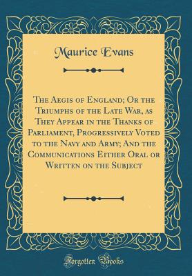 The Aegis of England; Or the Triumphs of the Late War, as They Appear in the Thanks of Parliament, Progressively Voted to the Navy and Army; And the Communications Either Oral or Written on the Subject (Classic Reprint) - Evans, Maurice