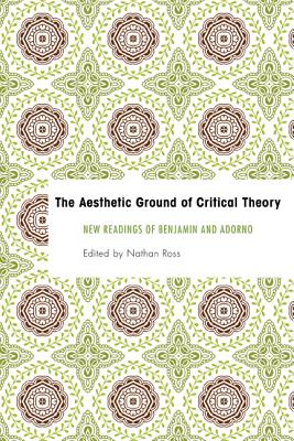 The Aesthetic Ground of Critical Theory: New Readings of Benjamin and Adorno - Ross, Nathan (Editor)