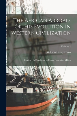 The African Abroad, Or, His Evolution In Western Civilization: Tracing His Development Under Caucasian Milieu; Volume 2 - Ferris, William Henry