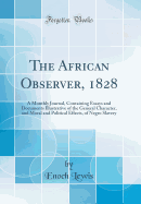 The African Observer, 1828: A Monthly Journal, Containing Essays and Documents Illustrative of the General Character, and Moral and Political Effects, of Negro Slavery (Classic Reprint)