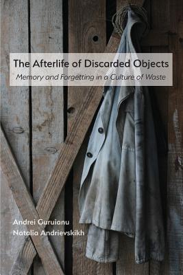 The Afterlife of Discarded Objects: Memory and Forgetting in a Culture of Waste - Guruianu, Andrei, and Andrievskikh, Natalia