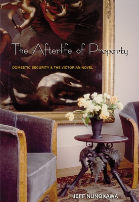 The Afterlife of Property: Domestic Security and the Victorian Novel - Nunokawa, Jeff