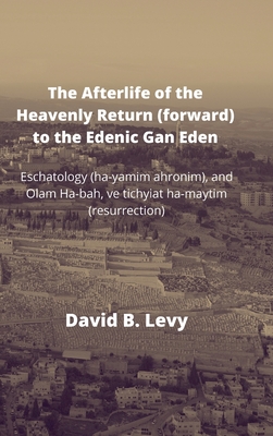 The Afterlife of the Heavenly Return (Forward) to the Edenic Gan Eden: Eschatology (ha-yamim ahronim), and Olam Ha-bah, ve tichyiat ha-maytim (resurrection) - Levy, David B