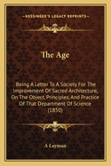 The Age: Being A Letter To A Society For The Improvement Of Sacred Architecture, On The Object, Principles, And Practice Of That Department Of Science (1850)