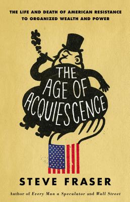 The Age of Acquiescence: The Life and Death of American Resistance to Organized Wealth and Power - Fraser, Steve