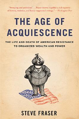 The Age of Acquiescence: The Life and Death of American Resistance to Organized Wealth and Power - Fraser, Steve