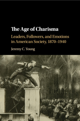 The Age of Charisma: Leaders, Followers, and Emotions in American Society, 1870-1940 - Young, Jeremy C.