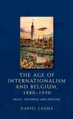 The Age of Internationalism and Belgium, 1880-1930: Peace, Progress and Prestige - Laqua, Daniel