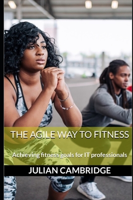 The Agile Way to Fitness: Achieving fitness goals for IT professionals - Cambridge, Julian