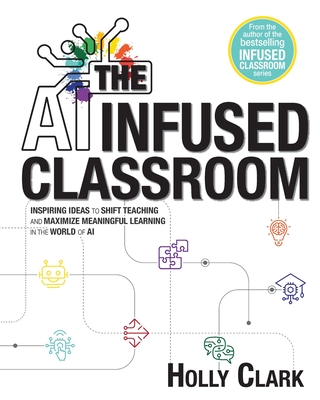 The AI Infused Classroom: Inspiring Ideas to Shift Teaching and Maximize Meaningful Learning in the World of AI - Clark, Holly