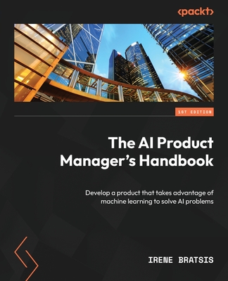 The AI Product Manager's Handbook: Develop a product that takes advantage of machine learning to solve AI problems - Bratsis, Irene