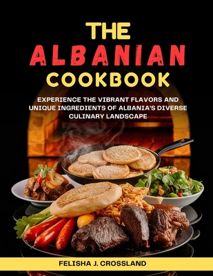 The Albanian Cookbook: Experience the Vibrant Flavors and Unique Ingredients of Albania's Diverse Culinary Landscape - Crossland, Felisha J