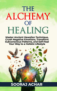 The Alchemy of Healing: Master Ancient Hawaiian Technique, Crush Negative Emotions, Transform Subconscious Patterns, and Self-Heal Your Way to a Holistic Lifestyle