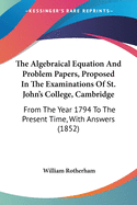 The Algebraical Equation And Problem Papers, Proposed In The Examinations Of St. John's College, Cambridge: From The Year 1794 To The Present Time, With Answers (1852)