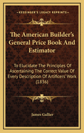 The American Builder's General Price Book and Estimator: To Elucidate the Principles of Acertaining the Correct Value of Every Description of Artificers' Work Required in Building ... in Any Part of New England ... to Which Are Added a Variety of Useful T