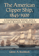 The American Clipper Ship, 1845-1920: A Comprehensive History, with a Listing of Builders and Their Ships