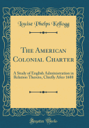 The American Colonial Charter: A Study of English Administration in Relation Thereto, Chiefly After 1688 (Classic Reprint)