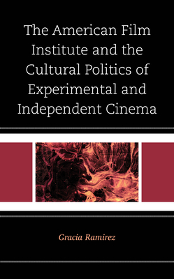 The American Film Institute and the Cultural Politics of Experimental and Independent Cinema - Ramirez, Gracia