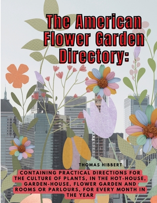 The American Flower Garden Directory: Containing Practical Directions for the Culture of Plants, in the Hot-House, Garden-House, Flower Garden and Rooms or Parlours, for Every Month in the Year - Thomas Hibbert