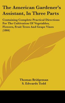 The American Gardener's Assistant, In Three Parts: Containing Complete Practical Directions For The Cultivation Of Vegetables, Flowers, Fruit Trees And Grape Vines (1866) - Bridgeman, Thomas, and Todd, S Edwards (Editor)