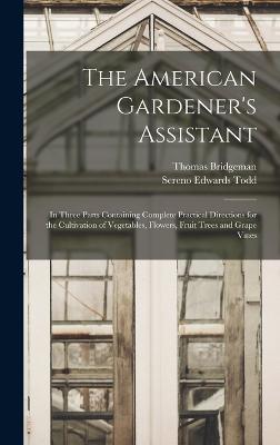 The American Gardener's Assistant: In Three Parts Containing Complete Practical Directions for the Cultivation of Vegetables, Flowers, Fruit Trees and Grape Vines - Bridgeman, Thomas, and Todd, Sereno Edwards