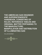 The American Gas Engineer and Superintendents' Handbook, Consisting of Rules, Reference Tables and Original Matter Pertaining to the Manufacture, Manipulation and Distribution of Illuminating Gas