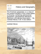 The American Geography: Or, a View of the Present Situation of the United States of America Containing Astronomical Geography: Geographical Definitions, Discovery, and General Description by Jedidiah Morse, Am