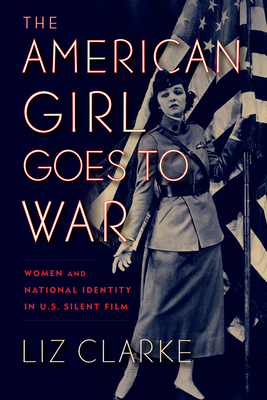 The American Girl Goes to War: Women and National Identity in U.S. Silent Film - Clarke, Liz