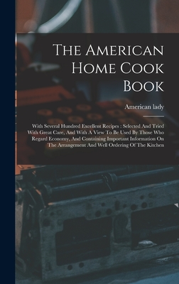 The American Home Cook Book: With Several Hundred Excellent Recipes: Selected And Tried With Great Care, And With A View To Be Used By Those Who Regard Economy, And Containing Important Information On The Arrangement And Well Ordering Of The Kitchen - Lady, American