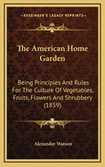 The American Home Garden: Being Principles and Rules for the Culture of Vegetables, Fruits, Flowers, and Shrubbery. to Which Are Added Brief Notes on Farm Crops