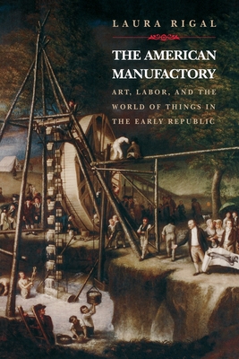 The American Manufactory: Art, Labor, and the World of Things in the Early Republic - Rigal, Laura