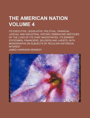 The American Nation; Its Executive, Legislative, Political, Financial, Judicial and Industrial History, Embracing Sketches of the Lives of Its Chief Magistrates, Its Eminent Statesmen, Financiers, Soldiers and Jurists, with Volume 4 - Kennedy, James Harrison