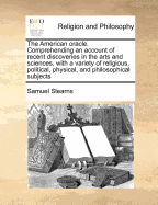 The American Oracle: Comprehending an Account of Recent Discoveries in the Arts and Sciences, with a Variety of Religious, Political, Physical, and Philosophical Subjects, Necessary to Be Known in All Families, for the Promotion of Their Present Felicity