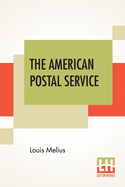 The American Postal Service: History Of The Postal Service From The Earliest Time. The American System Described With Full Details Of Operation. A Fund Of Interesting Information Upon All Postal Subjects