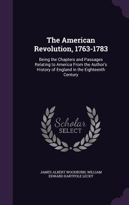 The American Revolution, 1763-1783: Being the Chapters and Passages Relating to America From the Author's History of England in the Eighteenth Century - Woodburn, James Albert, and Lecky, William Edward Hartpole