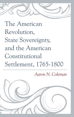 The American Revolution, State Sovereignty, and the American Constitutional Settlement, 1765-1800 - Coleman, Aaron N