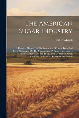 The American Sugar Industry: A Practical Manual On The Production Of Sugar Beets And Sugar Cane, And On The Manufacture Of Sugar Therefrom ... Constituting A Handbook For The Farmer Or Manufacturer, Capitalist Or Laborer, Statesman Or Student - Myrick, Herbert