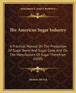 The American Sugar Industry: A Practical Manual On The Production Of Sugar Beets And Sugar Cane, And On The Manufacture Of Sugar Therefrom ... Constituting A Handbook For The Farmer Or Manufacturer, Capitalist Or Laborer, Statesman Or Student