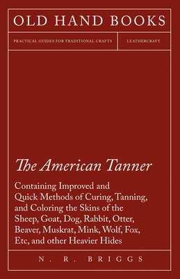 The American Tanner - Containing Improved and Quick Methods of Curing, Tanning, and Coloring the Skins of the Sheep, Goat, Dog, Rabbit, Otter, Beaver, Muskrat, Mink, Wolf, Fox, Etc, and other Heavier Hides: Including a Plain Description of the... - Briggs, N R