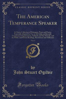 The American Temperance Speaker, Vol. 1: A Choice Collection of Dialogues, Prose and Poetry, Especially Adapted for Use in All Adult and Juvenile Temperance Organizations, Sabbath and Day Schools, and for Public and Private Readings, Recitations and Addre - Ogilvie, John Stuart