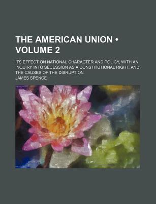 The American Union (Volume 2); Its Effect on National Character and Policy, with an Inquiry Into Secession as a Constitutional Right, and the Causes of the Disruption - Spence, James