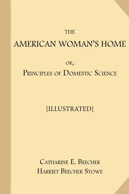 The American Woman's Home; or, Principles of Domestic Science [Illustrated]: Being A Guide to the Formation and Maintenance of Economical, Healthful, Beautiful, and Christian Homes - Stowe, Harriet Beecher, Professor, and Beecher, Catharine E