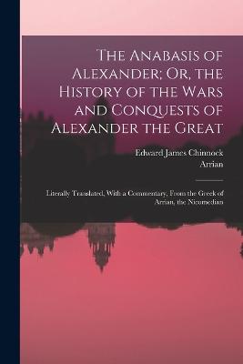 The Anabasis of Alexander; Or, the History of the Wars and Conquests of Alexander the Great: Literally Translated, With a Commentary, From the Greek of Arrian, the Nicomedian - Arrian, and Chinnock, Edward James